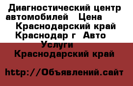 Диагностический центр автомобилей › Цена ­ 500 - Краснодарский край, Краснодар г. Авто » Услуги   . Краснодарский край